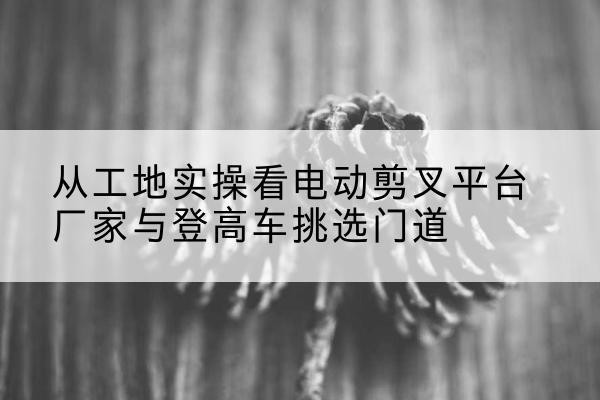 彭阳电动剪叉升降平台厂家-从工地实操看电动剪叉平台厂家与登高车挑选门道