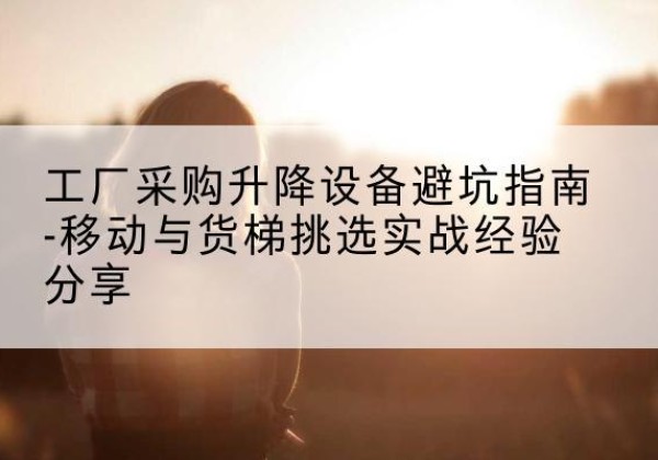彭阳移动式升降机怎么选-工厂采购升降设备避坑指南-移动与货梯挑选实战经验分享