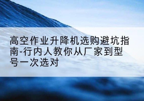 彭阳升降平台厂家-高空作业升降机选购避坑指南-行内人教你从厂家到型号一次选对