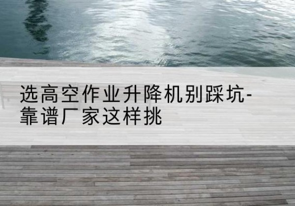 彭阳剪叉式升降机厂家-选高空作业升降机别踩坑-靠谱厂家这样挑