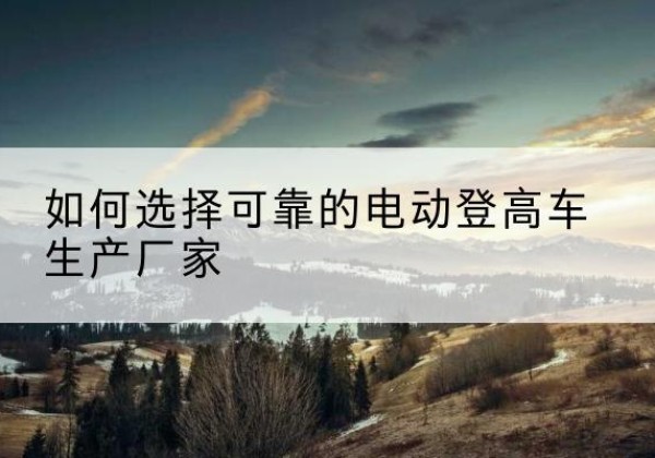 彭阳电动登高车厂家-如何选择可靠的电动登高车生产厂家