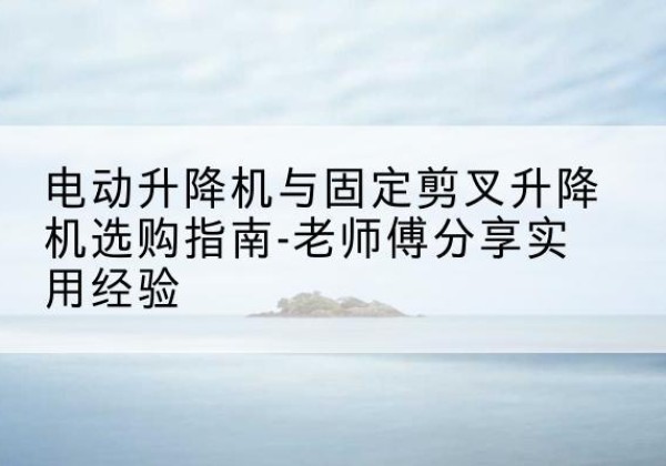 彭阳电动升降机怎么选-电动升降机与固定剪叉升降机选购指南-老师傅分享实用经验