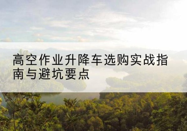 彭阳升降车怎么选-高空作业升降车选购实战指南与避坑要点
